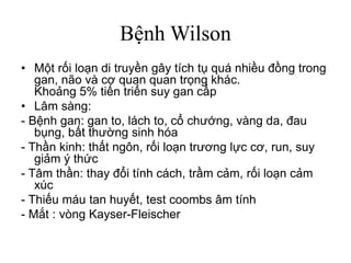 Bệnh Wilson
• Một rối loạn di truyền gây tích tụ quá nhiều đồng trong
gan, não và cơ quan quan trọng khác.
Khoảng 5% tiến triển suy gan cấp
• Lâm sàng:
- Bệnh gan: gan to, lách to, cổ chướng, vàng da, đau
bụng, bất thường sinh hóa
- Thần kinh: thất ngôn, rối loạn trương lực cơ, run, suy
giảm ý thức
- Tâm thần: thay đổi tính cách, trầm cảm, rối loạn cảm
xúc
- Thiếu máu tan huyết, test coombs âm tính
- Mắt : vòng Kayser-Fleischer
 