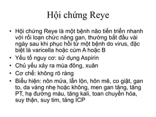Hội chứng Reye
• Hội chứng Reye là một bệnh não tiến triển nhanh
với rối loạn chức năng gan, thường bắt đầu vài
ngày sau khi phục hồi từ một bệnh do virus, đặc
biệt là varicella hoặc cúm A hoặc B
• Yếu tố nguy cơ: sử dụng Aspirin
• Chủ yếu xảy ra mùa đông, xuân
• Cơ chế: không rõ ràng
• Biểu hiện: nôn mửa, lẫn lộn, hôn mê, co giật, gan
to, da vàng nhẹ hoặc không, men gan tăng, tăng
PT, hạ đường máu, tăng kali, toan chuyển hóa,
suy thận, suy tim, tăng ICP
 