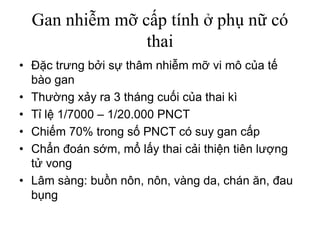 Gan nhiễm mỡ cấp tính ở phụ nữ có
thai
• Đặc trưng bởi sự thâm nhiễm mỡ vi mô của tế
bào gan
• Thường xảy ra 3 tháng cuối của thai kì
• Tỉ lệ 1/7000 – 1/20.000 PNCT
• Chiếm 70% trong số PNCT có suy gan cấp
• Chẩn đoán sớm, mổ lấy thai cải thiện tiên lượng
tử vong
• Lâm sàng: buồn nôn, nôn, vàng da, chán ăn, đau
bụng
 