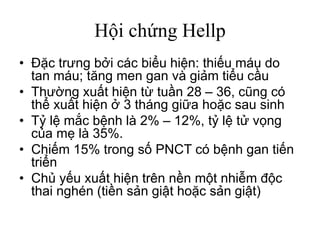 Hội chứng Hellp
• Đặc trưng bởi các biểu hiện: thiếu máu do
tan máu; tăng men gan và giảm tiểu cầu
• Thường xuất hiện từ tuần 28 – 36, cũng có
thể xuất hiện ở 3 tháng giữa hoặc sau sinh
• Tỷ lệ mắc bệnh là 2% – 12%, tỷ lệ tử vọng
của mẹ là 35%.
• Chiếm 15% trong số PNCT có bệnh gan tiến
triển
• Chủ yếu xuất hiện trên nền một nhiễm độc
thai nghén (tiền sản giật hoặc sản giật)
 