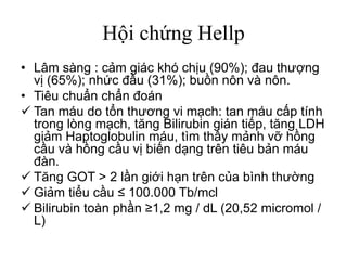 Hội chứng Hellp
• Lâm sàng : cảm giác khó chịu (90%); đau thượng
vị (65%); nhức đầu (31%); buồn nôn và nôn.
• Tiêu chuẩn chẩn đoán
 Tan máu do tổn thương vi mạch: tan máu cấp tính
trong lòng mạch, tăng Bilirubin gián tiếp, tăng LDH
giảm Haptoglobulin máu, tìm thấy mảnh vỡ hồng
cầu và hồng cầu vị biến dạng trên tiêu bản máu
đàn.
 Tăng GOT > 2 lần giới hạn trên của bình thường
 Giảm tiểu cầu ≤ 100.000 Tb/mcl
 Bilirubin toàn phần ≥1,2 mg / dL (20,52 micromol /
L)
 