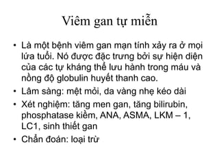 Viêm gan tự miễn
• Là một bệnh viêm gan mạn tính xảy ra ở mọi
lứa tuổi. Nó được đặc trưng bởi sự hiện diện
của các tự kháng thể lưu hành trong máu và
nồng độ globulin huyết thanh cao.
• Lâm sàng: mệt mỏi, da vàng nhẹ kéo dài
• Xét nghiệm: tăng men gan, tăng bilirubin,
phosphatase kiềm, ANA, ASMA, LKM – 1,
LC1, sinh thiết gan
• Chẩn đoán: loại trừ
 