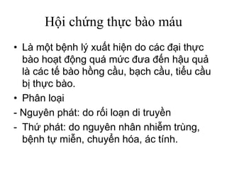 Hội chứng thực bào máu
• Là một bệnh lý xuất hiện do các đại thực
bào hoạt động quá mức đưa đến hậu quả
là các tế bào hồng cầu, bạch cầu, tiểu cầu
bị thực bào.
• Phân loại
- Nguyên phát: do rối loạn di truyền
- Thứ phát: do nguyên nhân nhiễm trùng,
bệnh tự miễn, chuyển hóa, ác tính.
 