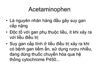 Acetaminophen
• Là nguyên nhân hàng đầu gây suy gan
cấp nặng
• Độc tố với gan phụ thuộc liều, ít khi xảy ra
với liều điều trị
• Suy gan cấp tính ở liều điều trị xảy ra khi
có bệnh gan tiềm ẩn, sử dụng rượu nhiều,
đang dùng thuốc chuyển hóa qua hệ
thống cytochrome P450...
 
