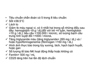 • Tiêu chuẩn chẩn đoán có 5 trong 8 tiêu chuẩn:
 Sốt ≥38.5°C
 Lách to
 Giảm tb máu ngoại vi, có ít nhất hai trong số những điều sau
đây: hemoglobin <9 g / dL(đối với trẻ <4 tuần, hemoglobin
<10 g / dL); tiểu cầu <100.000 / microL; số lượng bạch cầu
trung tính tuyệt đối <1000 / microL
 Tăng triglyceride máu (tăng triglyceride> 265 mg / dL) và /
hoặc hypofibrinogenemia (fibrinogen <150 mg / dL)
 Hình ảnh thực bào trong tủy xương, lách, hạch bạch huyết,
hoặc gan
 Số lượng tế bào NK hoạt động thấp hoặc không có
 Ferritin> 500 ng / mL
 CD25 tăng trên hai lần độ lệch chuẩn
 
