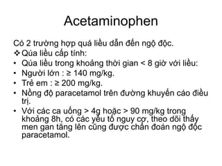 Acetaminophen
Có 2 trường hợp quá liều dẫn đến ngộ độc.
Qúa liều cấp tính:
• Qúa liều trong khoảng thời gian < 8 giờ với liều:
• Người lớn : ≥ 140 mg/kg.
• Trẻ em : ≥ 200 mg/kg.
• Nồng độ paracetamol trên đường khuyến cáo điều
trị.
• Với các ca uống > 4g hoặc > 90 mg/kg trong
khoảng 8h, có các yếu tố nguy cơ, theo dõi thấy
men gan tăng lên cũng được chẩn đoán ngộ độc
paracetamol.
 
