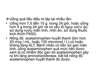 Uống quá liều điều trị lặp lại nhiều lần:
• Uống hơn 7,5 đến 10 g trong 24 giờ, hoặc uống
hơn 4 g trong 24 giờ và có yếu tố nguy cơ(ví dụ:
sử dụng rượu mãn tính, nhịn ăn, sử dụng thuốc
kích thích P450)
• Nồng độ acetaminophen huyết thanh (lớn hơn
20 mcg / mL, hoặc 130 micromol / L) có hoặc
không tăng ALT. Bệnh nhân có tiền sử gan mãn
tính, uống acetaminophen quá mức nên được
xem là có nhiễm độc gan do acetaminophen gây
ra khi tăng aminotransferase, bất kể nồng độ
acetaminophen huyết thanh đo được.
 