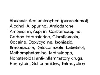 Abacavir, Acetaminophen (paracetamol)
Alcohol, Allopurinol, Amiodarone,
Amoxicillin, Aspirin, Carbamazepine,
Carbon tetrachloride, Ciprofloxacin,
Cocaine, Doxycycline, Isoniazid,
Itraconazole, Ketoconazole, Labetalol,
Methamphetamine, Methyldopa,
Nonsteroidal anti-inflammatory drugs,
Phenytoin, Sulfonamides, Tetracycline
 