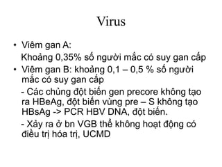 Virus
• Viêm gan A:
Khoảng 0,35% số người mắc có suy gan cấp
• Viêm gan B: khoảng 0,1 – 0,5 % số người
mắc có suy gan cấp
- Các chủng đột biến gen precore không tạo
ra HBeAg, đột biến vùng pre – S không tạo
HBsAg -> PCR HBV DNA, đột biến.
- Xảy ra ở bn VGB thể không hoạt động có
điều trị hóa trị, UCMD
 