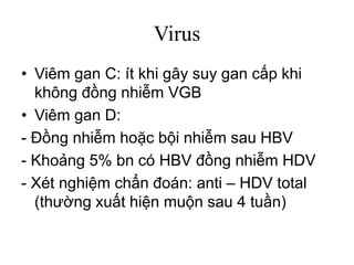 Virus
• Viêm gan C: ít khi gây suy gan cấp khi
không đồng nhiễm VGB
• Viêm gan D:
- Đồng nhiễm hoặc bội nhiễm sau HBV
- Khoảng 5% bn có HBV đồng nhiễm HDV
- Xét nghiệm chẩn đoán: anti – HDV total
(thường xuất hiện muộn sau 4 tuần)
 