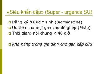 «Siêu khẩn cấp» (Super - urgence SU)
 Đăng ký ở Cục Y sinh (BioMédecine)
 Ưu tiên cho mọi gan cho để ghép (Pháp)
 Thời gian: nói chung < 48 giờ
 Khả năng trong gia đình cho gan cấp cứu
 