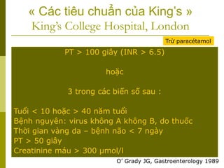 « Các tiêu chuẩn của King’s »
King’s College Hospital, London
PT > 100 giây (INR > 6.5)
hoặc
3 trong các biến số sau :
Tuổi < 10 hoặc > 40 năm tuổi
Bệnh nguyên: virus không A không B, do thuốc
Thời gian vàng da – bệnh não < 7 ngày
PT > 50 giây
Creatinine máu > 300 µmol/l
Trừ paracétamol
O’ Grady JG, Gastroenterology 1989
 