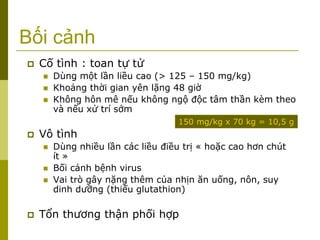 Bối cảnh
 Cố tình : toan tự tử
 Dùng một lần liều cao (> 125 – 150 mg/kg)
 Khoảng thời gian yên lặng 48 giờ
 Không hôn mê nếu không ngộ độc tâm thần kèm theo
và nếu xử trí sớm
 Vô tình
 Dùng nhiều lần các liều điều trị « hoặc cao hơn chút
ít »
 Bối cảnh bệnh virus
 Vai trò gây nặng thêm của nhịn ăn uống, nôn, suy
dinh dưỡng (thiếu glutathion)
 Tổn thương thận phối hợp
150 mg/kg x 70 kg = 10,5 g
 