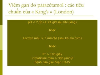 Viêm gan do paracétamol : các tiêu
chuẩn của « King’s » (London)
pH < 7,30 (≥ 24 giờ sau khi uống)
hoặc
Lactate máu > 3 mmol/l (sau khi bù dịch)
hoặc
PT > 100 giây
Creatinine máu > 300 µmol/l
Bệnh não giai đoạn III-IV
 
