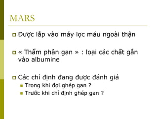 MARS
 Được lắp vào máy lọc máu ngoài thận
 « Thẩm phân gan » : loại các chất gắn
vào albumine
 Các chỉ định đang được đánh giá
 Trong khi đợi ghép gan ?
 Trước khi chỉ định ghép gan ?
 