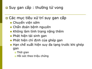  Suy gan cấp : thường tử vong
 Các mục tiêu xử trí suy gan cấp
 Chuyển viện sớm
 Chẩn đoán bệnh nguyên
 Không làm tình trạng nặng thêm
 Phát hiện tái sinh gan
 Phát hiện chỉ định của ghép gan
 Hạn chế xuất hiện suy đa tạng trước khi ghép
gan
 Thời gian
 Hồi sức theo triệu chứng
 
