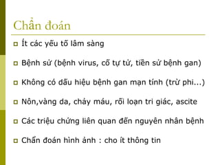 Chẩn đoán
 Ít các yếu tố lâm sàng
 Bệnh sử (bệnh virus, cố tự tử, tiền sử bệnh gan)
 Không có dấu hiệu bệnh gan mạn tính (trừ phi...)
 Nôn,vàng da, chảy máu, rối loạn tri giác, ascite
 Các triệu chứng liên quan đến nguyên nhân bệnh
 Chẩn đoán hình ảnh : cho ít thông tin
 