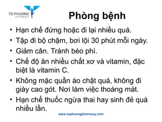 Phòng bệnh
• Hạn chế đứng hoặc đi lại nhiều quá.
• Tập đi bộ chậm, bơi lội 30 phút mỗi ngày.
• Giảm cân. Tránh béo phì.
• Chế độ ăn nhiều chất xơ và vitamin, đặc
biệt là vitamin C.
• Không mặc quần áo chật quá, không đi
giày cao gót. Nơi làm việc thoáng mát.
• Hạn chế thuốc ngừa thai hay sinh đẻ quá
nhiều lần.
www.tuphuongpharmacy.com
 