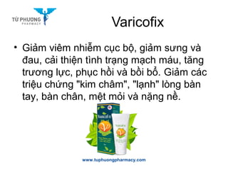 Varicofix
www.tuphuongpharmacy.com
• Giảm viêm nhiễm cục bộ, giảm sưng và
đau, cải thiện tình trạng mạch máu, tăng
trương lực, phục hồi và bồi bổ. Giảm các
triệu chứng "kim châm", "lạnh" lòng bàn
tay, bàn chân, mệt mỏi và nặng nề.
 