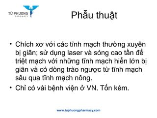 Phẫu thuật
• Chích xơ với các tĩnh mạch thường xuyên
bị giãn; sử dụng laser và sóng cao tần để
triệt mạch với những tĩnh mạch hiển lớn bị
giãn và có dòng trào ngược từ tĩnh mạch
sâu qua tĩnh mạch nông.
• Chỉ có vài bệnh viện ở VN. Tốn kém.
www.tuphuongpharmacy.com
 