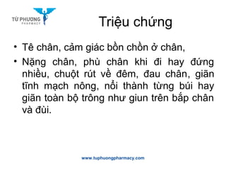Triệu chứng
• Tê chân, cảm giác bồn chồn ở chân,
• Nặng chân, phù chân khi đi hay đứng
nhiều, chuột rút về đêm, đau chân, giãn
tĩnh mạch nông, nổi thành từng búi hay
giãn toàn bộ trông như giun trên bắp chân
và đùi.
www.tuphuongpharmacy.com
 