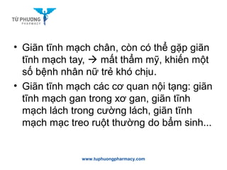 • Giãn tĩnh mạch chân, còn có thể gặp giãn
tĩnh mạch tay,  mất thẩm mỹ, khiến một
số bệnh nhân nữ trẻ khó chịu.
• Giãn tĩnh mạch các cơ quan nội tạng: giãn
tĩnh mạch gan trong xơ gan, giãn tĩnh
mạch lách trong cường lách, giãn tĩnh
mạch mạc treo ruột thường do bẩm sinh...
www.tuphuongpharmacy.com
 