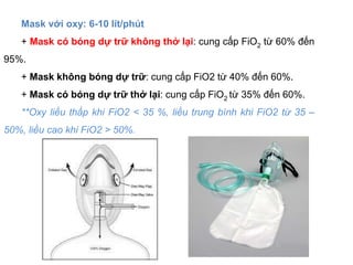 Mask với oxy: 6-10 lít/phút
+ Mask có bóng dự trữ không thở lại: cung cấp FiO2 từ 60% đến
95%.
+ Mask không bóng dự trữ: cung cấp FiO2 từ 40% đến 60%.
+ Mask có bóng dự trữ thở lại: cung cấp FiO2 từ 35% đến 60%.
**Oxy liều thấp khi FiO2 < 35 %, liều trung bình khi FiO2 từ 35 –
50%, liều cao khi FiO2 > 50%.
 