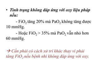 • Tình trạng không đáp ứng với oxy liệu pháp
nếu:
- FiO2 tăng 20% mà PaO2 không tăng được
10 mmHg.
- Hoặc FiO2 > 35% mà PaO2 vẫn nhỏ hơn
60 mmHg.
 Cần phải có cách xử trí khác thay vì phải
tăng FiO2 nếu bệnh nhi không đáp ứng với oxy.
 