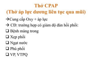 Thở CPAP
(Thở áp lực dương liên tục qua mũi)
Cung cấp Oxy + áp lực
 CĐ: trường hợp có giảm độ đàn hồi phổi:
 Bệnh màng trong
 Xẹp phổi
 Ngạt nước
 Phù phổi
 VP, VTPQ
 