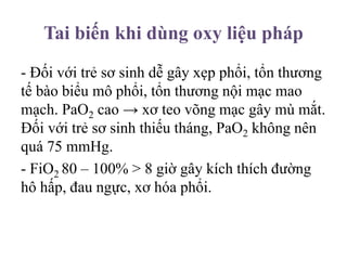 Tai biến khi dùng oxy liệu pháp
- Đối với trẻ sơ sinh dễ gây xẹp phổi, tổn thương
tế bào biểu mô phổi, tổn thương nội mạc mao
mạch. PaO2 cao → xơ teo võng mạc gây mù mắt.
Đối với trẻ sơ sinh thiếu tháng, PaO2 không nên
quá 75 mmHg.
- FiO2 80 – 100% > 8 giờ gây kích thích đường
hô hấp, đau ngực, xơ hóa phổi.
 