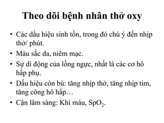 Theo dõi bệnh nhân thở oxy
• Các dấu hiệu sinh tồn, trong đó chú ý đến nhịp
thở/ phút.
• Màu sắc da, niêm mạc.
• Sự di động của lồng ngực, nhất là các cơ hô
hấp phụ.
• Dấu hiệu còn bù: tăng nhịp thở, tăng nhịp tim,
tăng công hô hấp…
• Cận lâm sàng: Khí máu, SpO2.
 