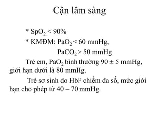 Cận lâm sàng
* SpO2 < 90%
* KMĐM: PaO2 < 60 mmHg,
PaCO2 > 50 mmHg
Trẻ em, PaO2 bình thường 90 ± 5 mmHg,
giới hạn dưới là 80 mmHg.
Trẻ sơ sinh do HbF chiếm đa số, mức giới
hạn cho phép từ 40 – 70 mmHg.
 
