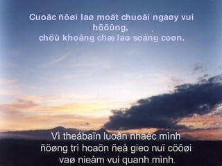 Cuoäc ñôøi laø moät chuoãi ngaøy vui höôûng,  chöù khoâng chæ laø soáng coøn. Vì theábaïn luoân nhaéc mình  ñöøng trì hoaõn ñeå gieo nuï cöôøi  vaø nieàm vui quanh mình . 
