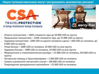 Наши путешественники могут застраховать множество рисков!
- Отмена путешествия – 100% стоимости тура до 50 000 USD на группу
- Прерывание путешествия – 150% стоимости тура, до 75 000 USD на группу
- Задержка путешествия - (200 USD на одного человека в день) – 600 USD на чаловека, до
6 000 USD на группу
- Утеря багажа – 1000 USD на человека, 10 000 USD на всю группу
- Задержка багажа – 1000 USD на человека, 10 000 USD на всю группу
- Медицинские и стоматологические расходы – 25 000 USD на человека, 250 000 USD на
группу
- Экстренная помощь и Транспортировка – 1 000 000 USD на человека
- Смерть в результате несчастного случая – 100 000 USD на человека
- Повреждение арендованного автомобиля – 25 000 USD на человека
 