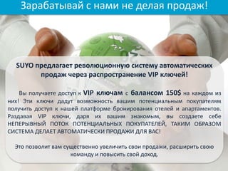 SUYO предлагает революционную систему автоматических
продаж через распространение VIP ключей!
Вы получаете доступ к VIP ключам с балансом 150$ на каждом из
них! Эти ключи дадут возможность вашим потенциальным покупателям
получить доступ к нашей платформе бронирования отелей и апартаментов.
Раздавая VIP ключи, даря их вашим знакомым, вы создаете себе
НЕПЕРЫВНЫЙ ПОТОК ПОТЕНЦИАЛЬНЫХ ПОКУПАТЕЛЕЙ, ТАКИМ ОБРАЗОМ
СИСТЕМА ДЕЛАЕТ АВТОМАТИЧЕСКИ ПРОДАЖИ ДЛЯ ВАС!
Это позволит вам существенно увеличить свои продажи, расширить свою
команду и повысить свой доход.
Зарабатывай с нами не делая продаж!
 