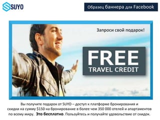 Запроси свой подарок!
Вы получите подарок от SUYO – доступ к платформе бронирования и
скидки на сумму $150 на бронирование в более чем 350 000 отелей и апартаментов
по всему миру. Это бесплатно. Пользуйтесь и получайте удовольствие от скидок.
Образец баннера для Facebook
 