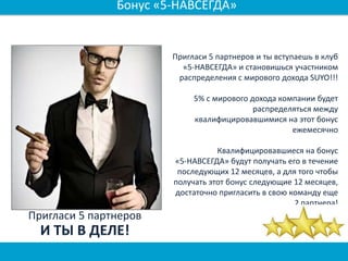 Пригласи 5 партнеров и ты вступаешь в клуб
«5-НАВСЕГДА» и становишься участником
распределения с мирового дохода SUYO!!!
5% с мирового дохода компании будет
распределяться между
квалифицировавшимися на этот бонус
ежемесячно
Квалифицировавшиеся на бонус
«5-НАВСЕГДА» будут получать его в течение
последующих 12 месяцев, а для того чтобы
получать этот бонус следующие 12 месяцев,
достаточно пригласить в свою команду еще
2 партнера!
Пригласи 5 партнеров
И ТЫ В ДЕЛЕ!
Бонус «5-НАВСЕГДА»
 
