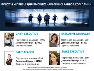 SALES LEADER
Партнеров в команде - 250
Денежный бонус - $1000
Круиз на 7 дней на 2-их
EXECUTIVE MANAGER
Партнеров в команде - 500
Денежный бонус - $5000
Тур на 2 человека
SALES EXECUTIVE
Партнеров в команде - 100
Денежный бонус - $500
1 неделя в апартаментах
CHIEF EXECUTIVE
Партнеров в к оманде – 1000
Денежный бонус - $10000
Тур на 6 человек
БОНУСЫ И ПРИЗЫ ДЛЯ ВЫСШИХ КАРЬЕРНЫХ РАНГОВ КОМПАНИИ!
*Учитываются только партнеры с MASTER key из первых 16 уровней
*Максимум 50% партнеров должно быть от одного из вашего нижестоящего партнера
 
