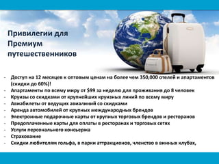 - Доступ на 12 месяцев к оптовым ценам на более чем 350,000 отелей и апартаментов
(скидки до 60%)!
- Апартаменты по всему миру от $99 за неделю для проживания до 8 человек
- Круизы со скидками от крупнейших круизных линий по всему миру
- Авиабилеты от ведущих авиалиний со скидками
- Аренда автомобилей от крупных международных брендов
- Электронные подарочные карты от крупных торговых брендов и ресторанов
- Предоплаченные карты для оплаты в ресторанах и торговых сетях
- Услуги персонального консьержа
- Страхование
- Скидки любителям гольфа, в парки аттракционов, членство в винных клубах,
Привилегии для
Премиум
путешественников
 