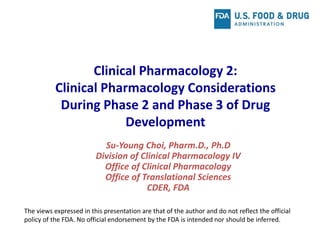 Clinical Pharmacology 2:
Clinical Pharmacology Considerations
During Phase 2 and Phase 3 of Drug
Development
Su-Young Choi, Pharm.D., Ph.D
Division of Clinical Pharmacology IV
Office of Clinical Pharmacology
Office of Translational Sciences
CDER, FDA
The views expressed in this presentation are that of the author and do not reflect the official
policy of the FDA. No official endorsement by the FDA is intended nor should be inferred.
 
