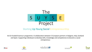 The
Project
Starting Up Young Social Entrepreneurship
An EU funded Erasmus+ programme. A collaboration between 5 European partners in Bulgaria, Italy, Scotland
and Spain. Supporting individuals to develop skills, knowledge and competences to become a social
entrepreneur.
 