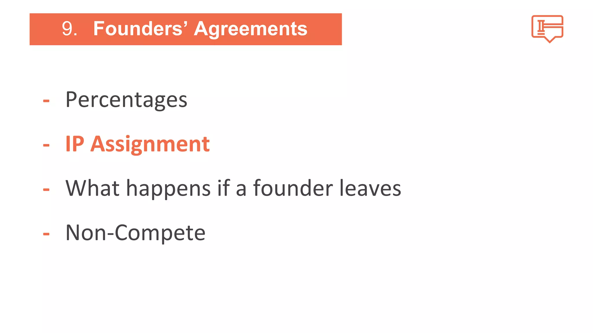 9. Founders’ Agreements 
- Percentages 
- IP Assignment 
- What happens if a founder leaves 
- Non-Compete 
 