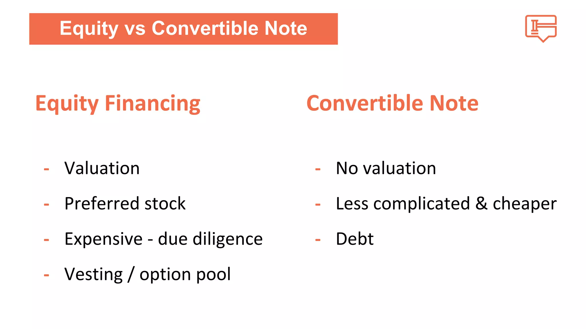Equity Financing 
- Valuation 
- Preferred stock 
- Expensive - due diligence 
- Vesting / option pool 
Convertible Note 
- No valuation 
- Less complicated & cheaper 
- Debt 
Equity vs Convertible Note 
 