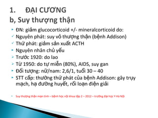  ĐN: gi m glucocorticoid +/- mineralcorticoid do:ả
 Nguyên phát: suy v th ng th n (b nh Addison)ỏ ượ ậ ệ
 Th phát: gi m s n xu t ACTHứ ả ả ấ
 Nguyên nhân ch y uủ ế
 Tr c 1920: do laoướ
 T 1950: do t mi n (80%), AIDS, suy ganừ ự ễ
 Đ i t ng: n /nam: 2,6/1, tu i 30 – 40ố ượ ữ ổ
 STT c p: th ng th phát c a b nh Addison: gây tr yấ ườ ứ ủ ệ ụ
m ch, h đ ng huy t, r i lo n đi n gi iạ ạ ườ ế ố ạ ệ ả
 Suy th ng th n m n tính – b nh h c n i khoa t p 2 – 2012 – tr ng đ i h c Y Hà N iượ ậ ạ ệ ọ ộ ậ ườ ạ ọ ộ
 