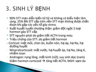  90% STT m n di n bi n t t và không có bi u hi n lâmạ ễ ế ừ ừ ể ệ
sàng. 25% BN STT c p trên n n STT m n không đ c ch nấ ề ạ ượ ẩ
đoán khi g p các y u t gây stressặ ế ố
 Xu t huy t tuy n th ng th n: gi m đ t ng t 2 lo iấ ế ế ượ ậ ả ộ ộ ạ
hormon gây STT c pấ
 STT nguyên phát do gi m ti t ACTH trong máuả ế
 Tri u ch ng c a STT: do gi m ti t hormonệ ứ ủ ả ế
- Cortisol: m t m i, chán ăn, bu n nôn, h áp, h Na, hệ ỏ ồ ạ ạ ạ
đ ng huy tườ ế
- Mineralcorticoid: m t n c, h huy t áp, h Na, tăng K,ấ ướ ạ ế ạ
nhi m toanễ
- Androgen: r ng lông, m t kinh (n ); suy sinh d c (nam)ụ ấ ữ ụ
- Gi m hormon corticoidả  tăng ti t ACTH, MSH: x m daế ạ
 