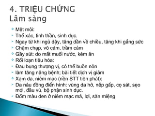  Mệt mỏi:
 Thể xác, tinh thần, sinh dục.
 Ngay từ khi ngủ dậy, tăng dần về chiều, tăng khi gắng sức
 Chậm chạp, vô cảm, trầm cảm
 Gầy sút: do mất muối nước, kém ăn
 Rối loạn tiêu hóa:
 Đau bụng thượng vị, có thể buồn nôn
 làm tăng nặng bệnh; bài tiết dịch vị giảm
 Xạm da, niêm mạc (nền STT tiên phát):
 Da nâu đồng điển hình: vùng da hở, nếp gấp, cọ sát, sẹo
mới, đầu vú, bộ phận sinh dục.
 Đốm màu đen ở niêm mạc má, lợi, sàn miệng
 
