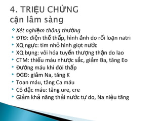  Xét nghi m thông th ngệ ườ
 ĐTĐ: đi n th th p, hình nh do r i lo n natriệ ế ấ ả ố ạ
 XQ ng c: tim nh hình gi t n cự ỏ ọ ướ
 XQ b ng: vôi hóa tuy n th ng th n do laoụ ế ượ ậ
 CTM: thi u máu nh c s c, gi m Ba, tăng Eoế ượ ắ ả
 Đ ng máu khi đói th pườ ấ
 ĐGĐ: gi m Na, tăng Kả
 Toan máu, tăng Ca máu
 Cô đ c máu: tăng ure, creặ
 Gi m kh năng th i n c t do, Na ni u tăngả ả ả ướ ự ệ
 
