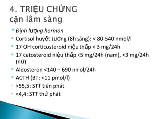  Đ nh l ng hormonị ượ
 Cortisol huy t t ng (8h sáng): < 80-540 nmol/lế ươ
 17 OH corticosteroid ni u th p < 3 mg/24hệ ấ
 17 cetosteroid ni u th p <5 mg/24h (nam), <3 mg/24hệ ấ
(n )ữ
 Aldosteron <140 – 690 nmol/24h
 ACTH (BT: <11 pmol/l)
• >55,5: STT tiên phát
• <4,4: STT th phátứ
 