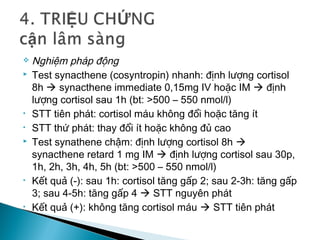  Nghiệm pháp động
 Test synacthene (cosyntropin) nhanh: định lượng cortisol
8h  synacthene immediate 0,15mg IV hoặc IM  định
lượng cortisol sau 1h (bt: >500 – 550 nmol/l)
• STT tiên phát: cortisol máu không đổi hoặc tăng ít
• STT thứ phát: thay đổi ít hoặc không đủ cao
 Test synathene chậm: định lượng cortisol 8h 
synacthene retard 1 mg IM  định lượng cortisol sau 30p,
1h, 2h, 3h, 4h, 5h (bt: >500 – 550 nmol/l)
• Kết quả (-): sau 1h: cortisol tăng gấp 2; sau 2-3h: tăng gấp
3; sau 4-5h: tăng gấp 4  STT nguyên phát
• Kết quả (+): không tăng cortisol máu  STT tiên phát
 