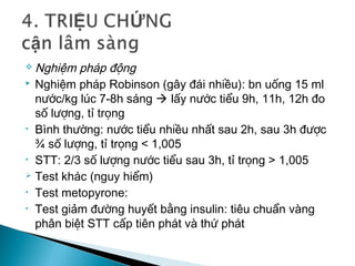  Nghiệm pháp động
 Nghiệm pháp Robinson (gây đái nhiều): bn uống 15 ml
nước/kg lúc 7-8h sáng  lấy nước tiểu 9h, 11h, 12h đo
số lượng, tỉ trọng
• Bình thường: nước tiểu nhiều nhất sau 2h, sau 3h được
¾ số lượng, tỉ trọng < 1,005
• STT: 2/3 số lượng nước tiểu sau 3h, tỉ trọng > 1,005
 Test khác (nguy hiểm)
• Test metopyrone:
• Test giảm đường huyết bằng insulin: tiêu chuẩn vàng
phân biệt STT cấp tiên phát và thứ phát
 
